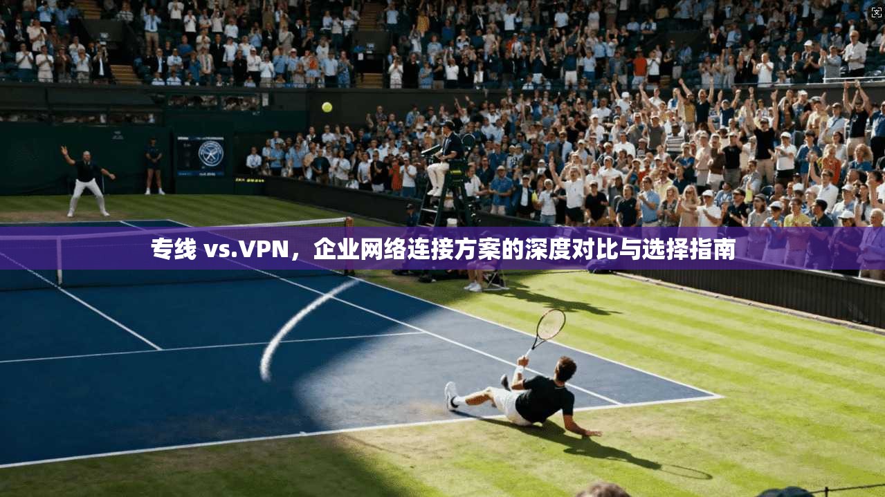 专线 vs.VPN，企业网络连接方案的深度对比与选择指南