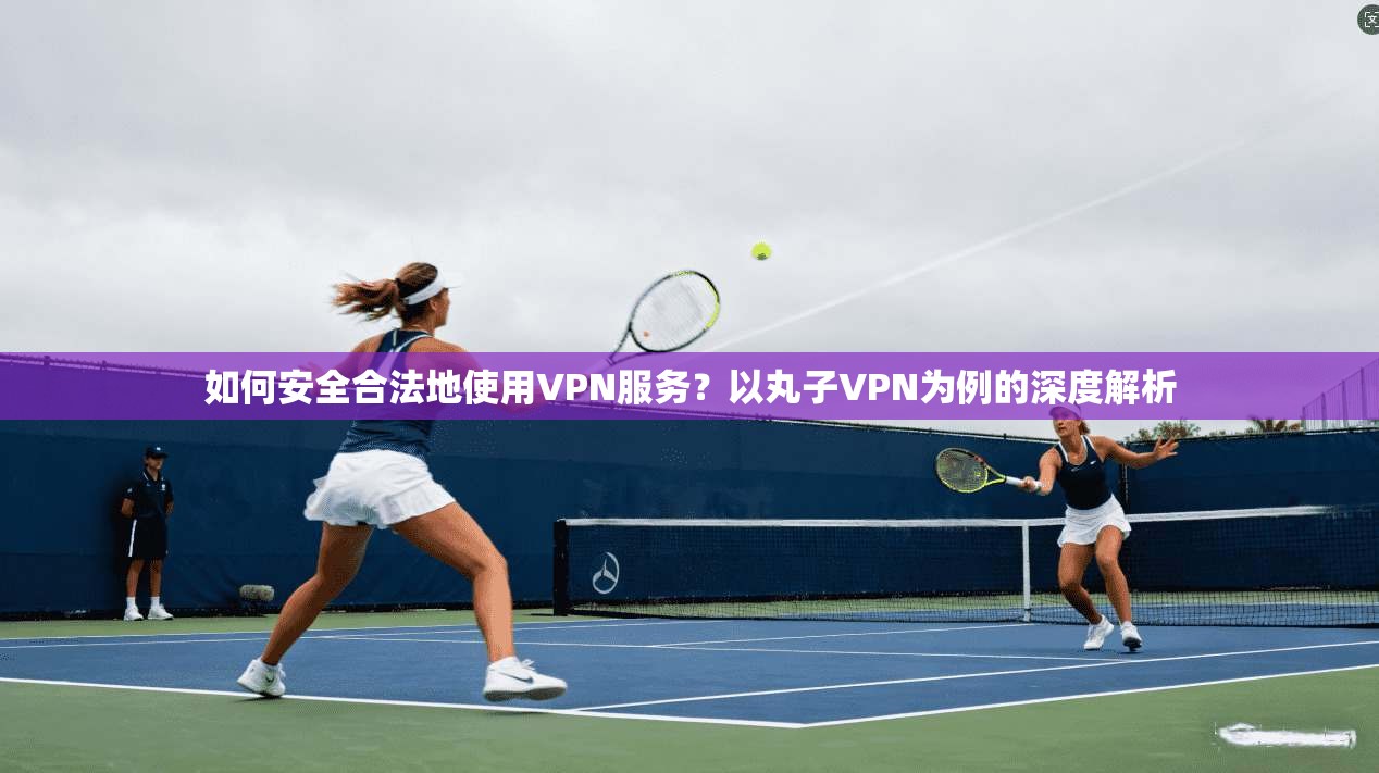 如何安全合法地使用VPN服务？以丸子VPN为例的深度解析