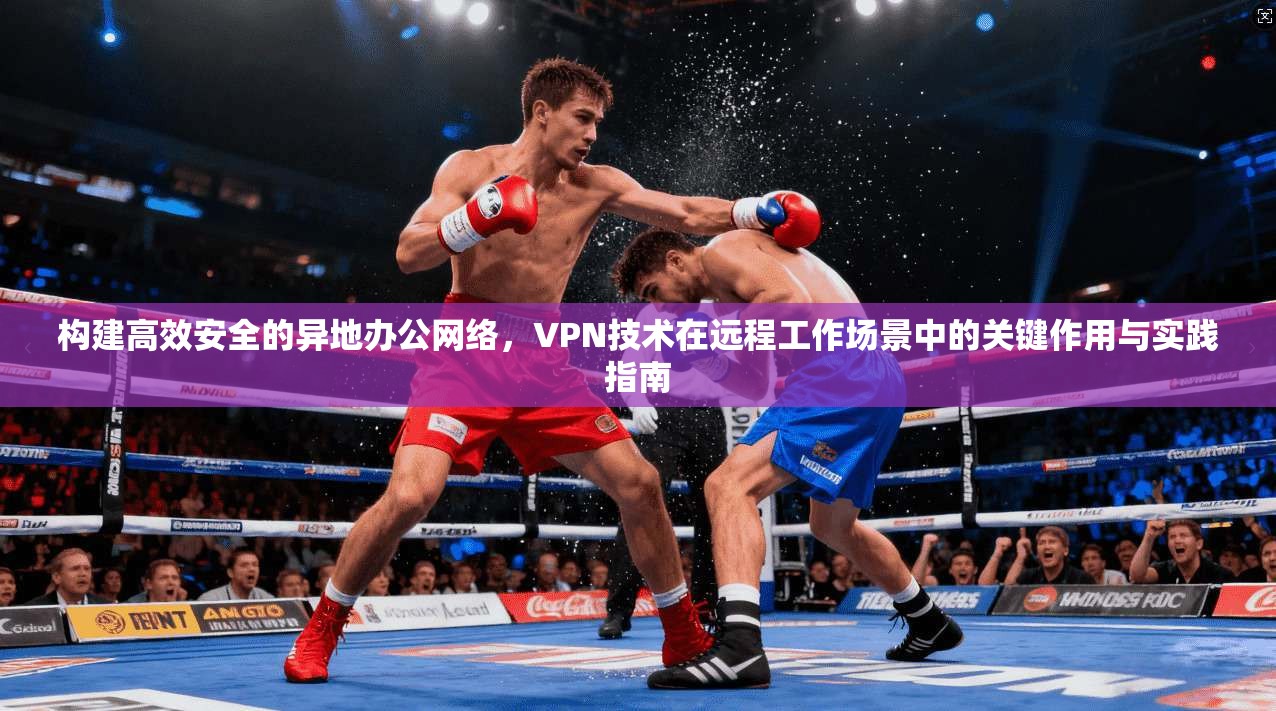 构建高效安全的异地办公网络，VPN技术在远程工作场景中的关键作用与实践指南