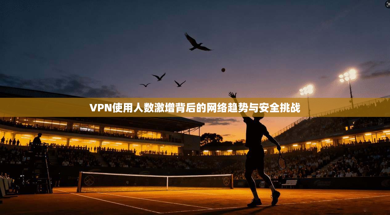 VPN使用人数激增背后的网络趋势与安全挑战