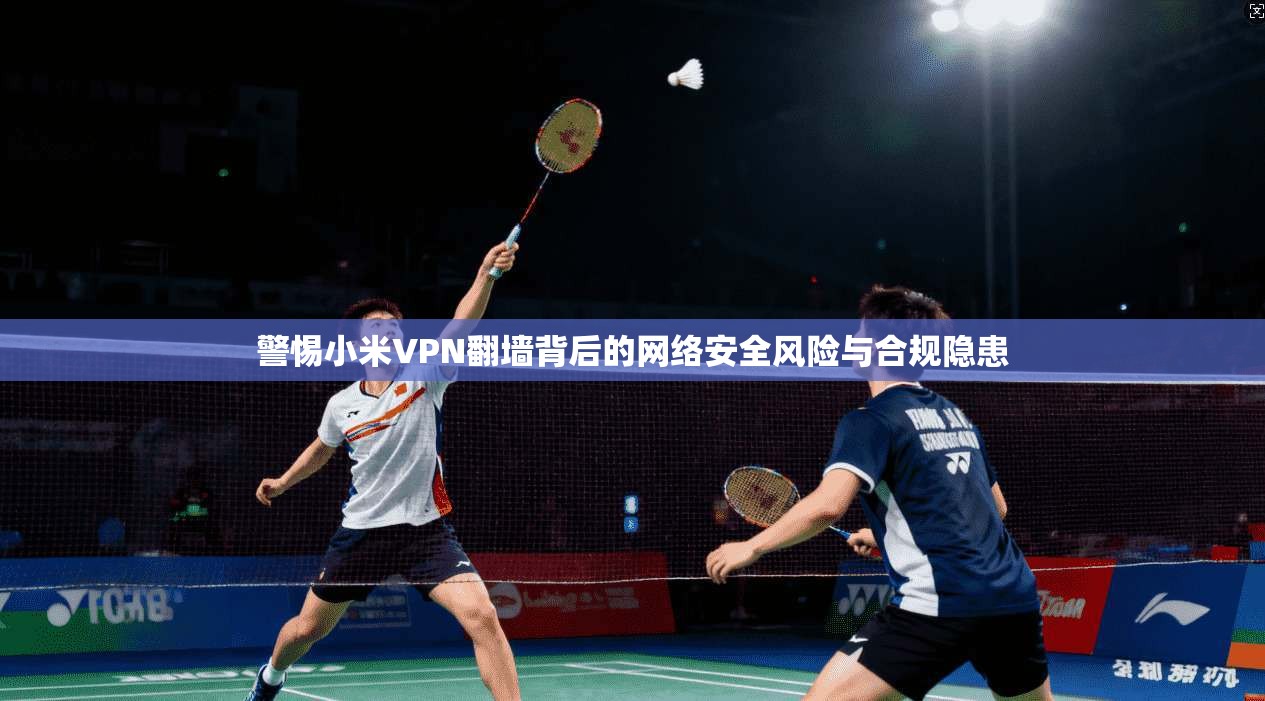 警惕小米VPN翻墙背后的网络安全风险与合规隐患
