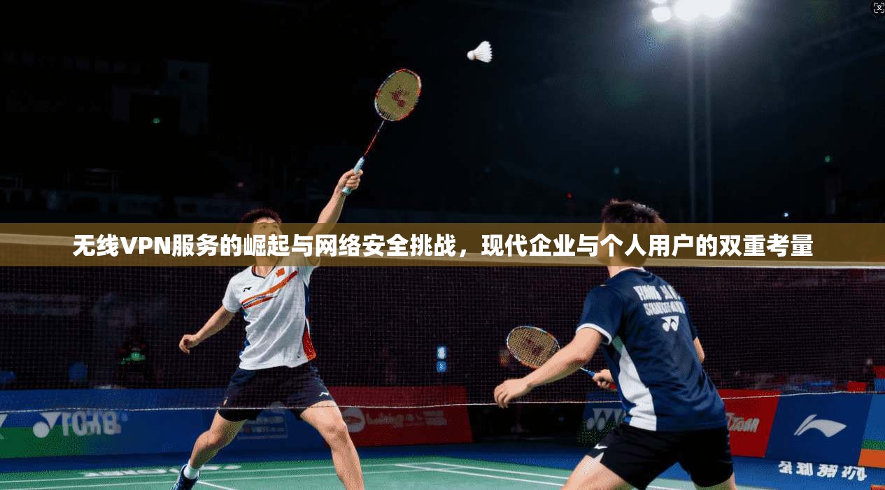无线VPN服务的崛起与网络安全挑战，现代企业与个人用户的双重考量