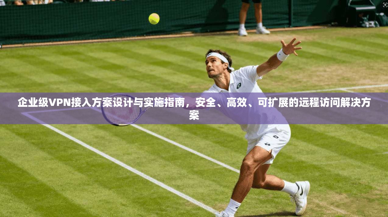 企业级VPN接入方案设计与实施指南，安全、高效、可扩展的远程访问解决方案