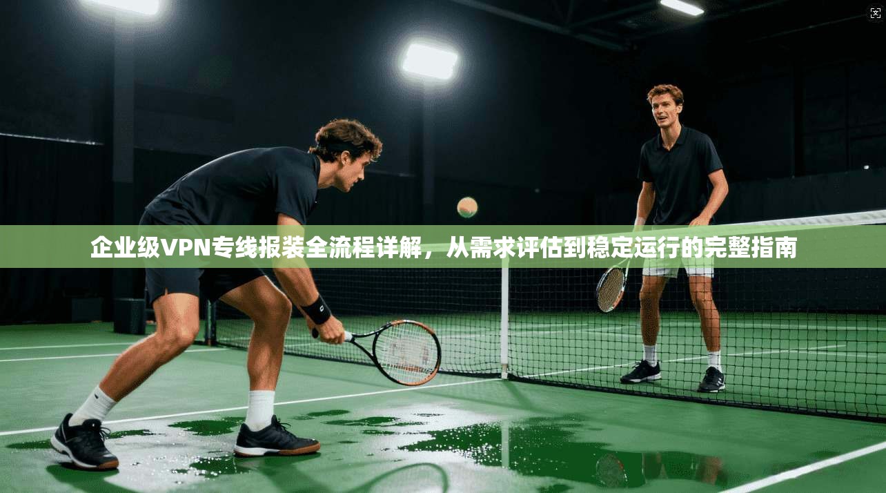 企业级VPN专线报装全流程详解，从需求评估到稳定运行的完整指南