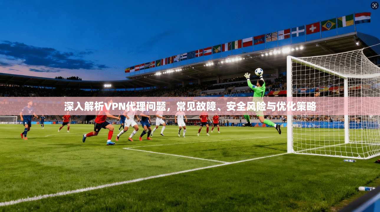 深入解析VPN代理问题，常见故障、安全风险与优化策略