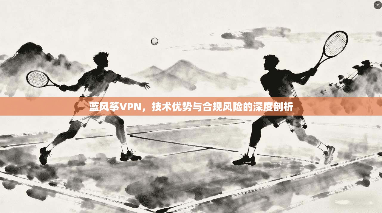 蓝风筝VPN，技术优势与合规风险的深度剖析