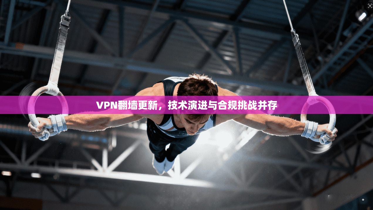 VPN翻墙更新，技术演进与合规挑战并存