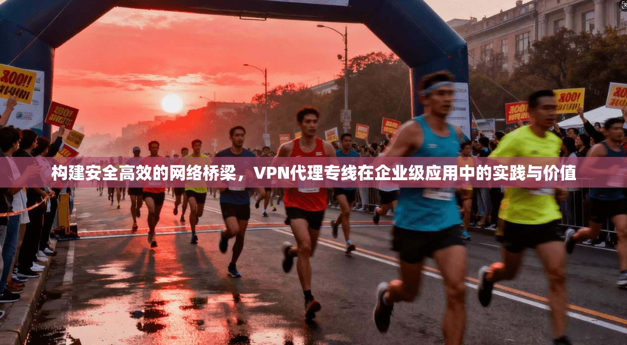 构建安全高效的网络桥梁，VPN代理专线在企业级应用中的实践与价值