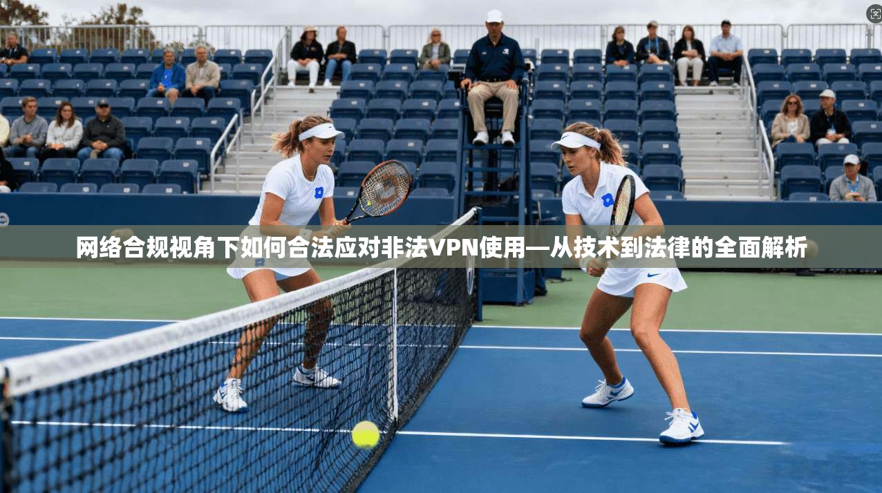 网络合规视角下如何合法应对非法VPN使用—从技术到法律的全面解析