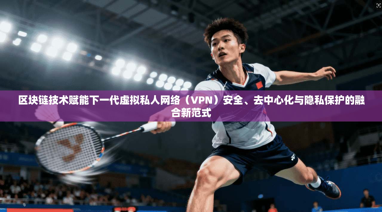 区块链技术赋能下一代虚拟私人网络（VPN）安全、去中心化与隐私保护的融合新范式
