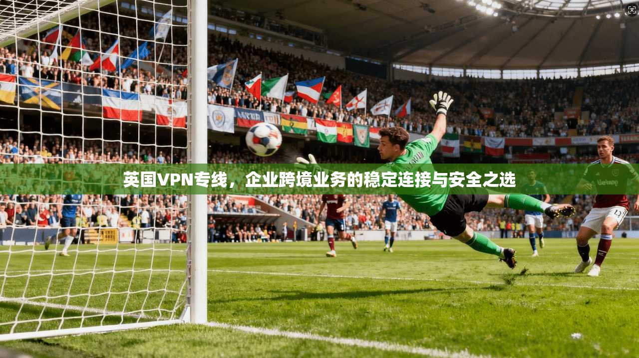 英国VPN专线，企业跨境业务的稳定连接与安全之选