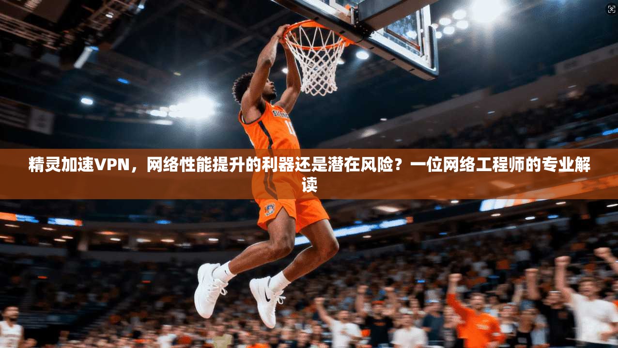 精灵加速VPN，网络性能提升的利器还是潜在风险？一位网络工程师的专业解读