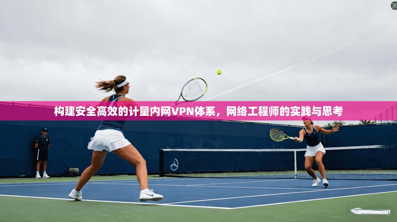 构建安全高效的计量内网VPN体系，网络工程师的实践与思考