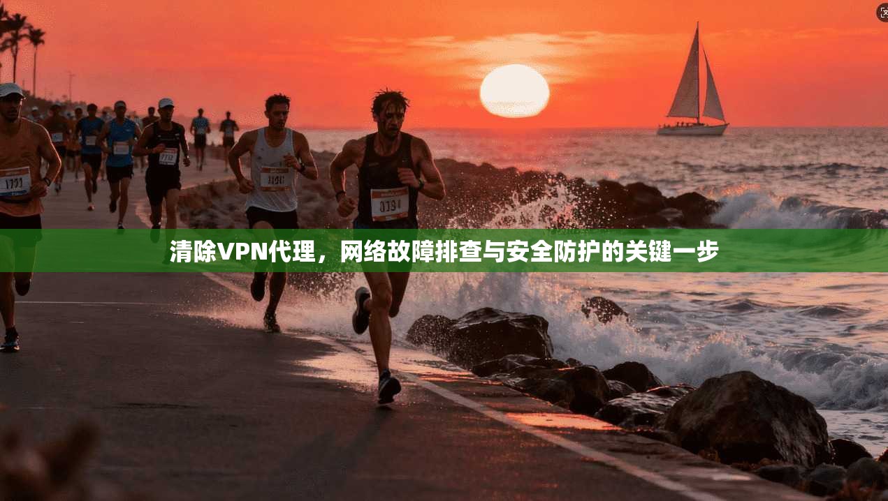 清除VPN代理，网络故障排查与安全防护的关键一步