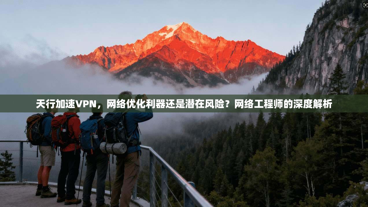 天行加速VPN，网络优化利器还是潜在风险？网络工程师的深度解析