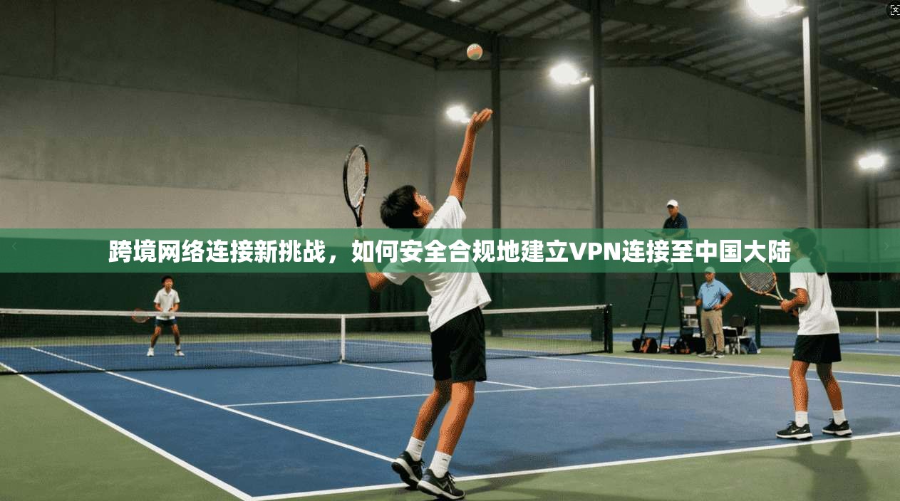 跨境网络连接新挑战，如何安全合规地建立VPN连接至中国大陆
