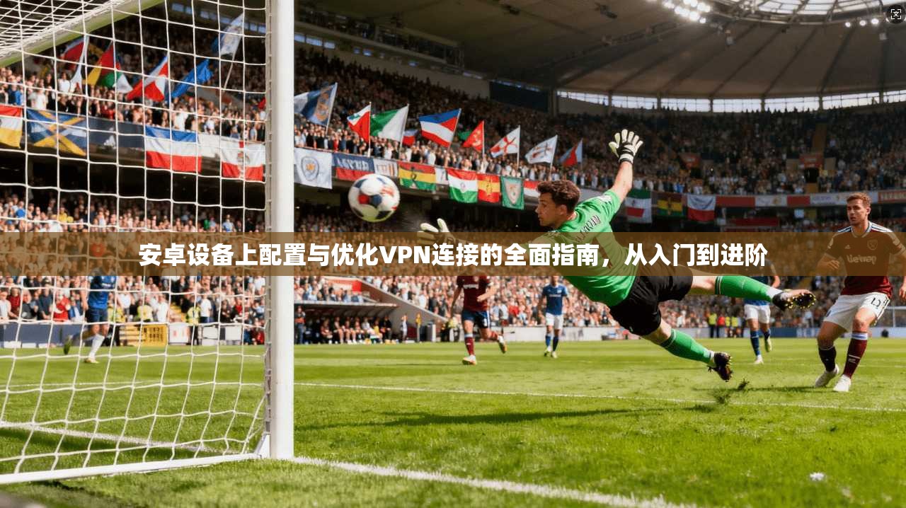 安卓设备上配置与优化VPN连接的全面指南，从入门到进阶