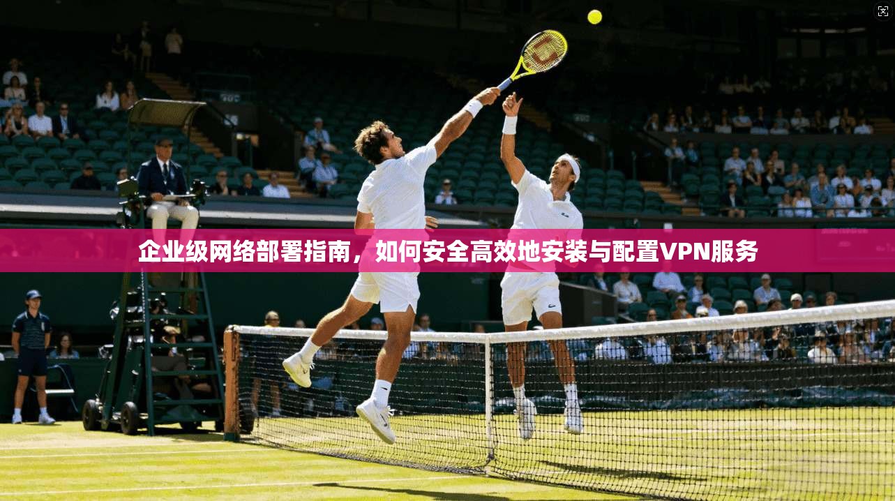企业级网络部署指南，如何安全高效地安装与配置VPN服务