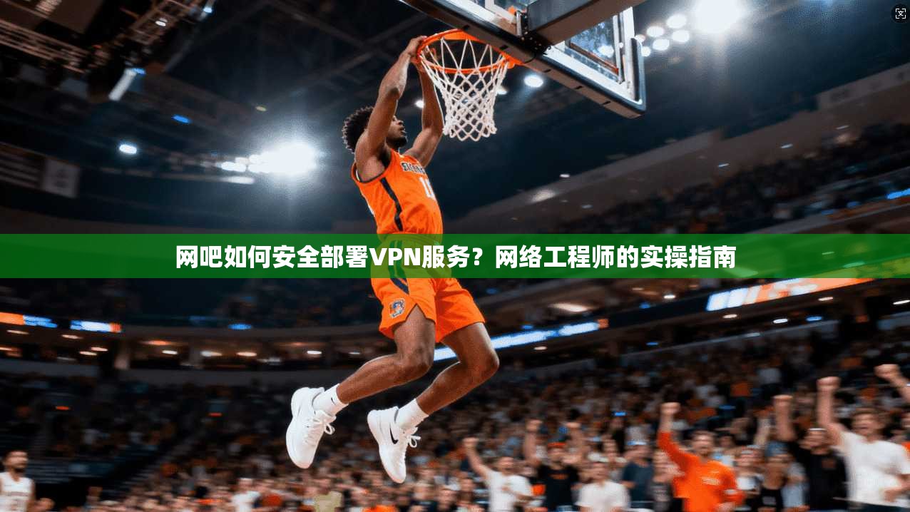 网吧如何安全部署VPN服务？网络工程师的实操指南