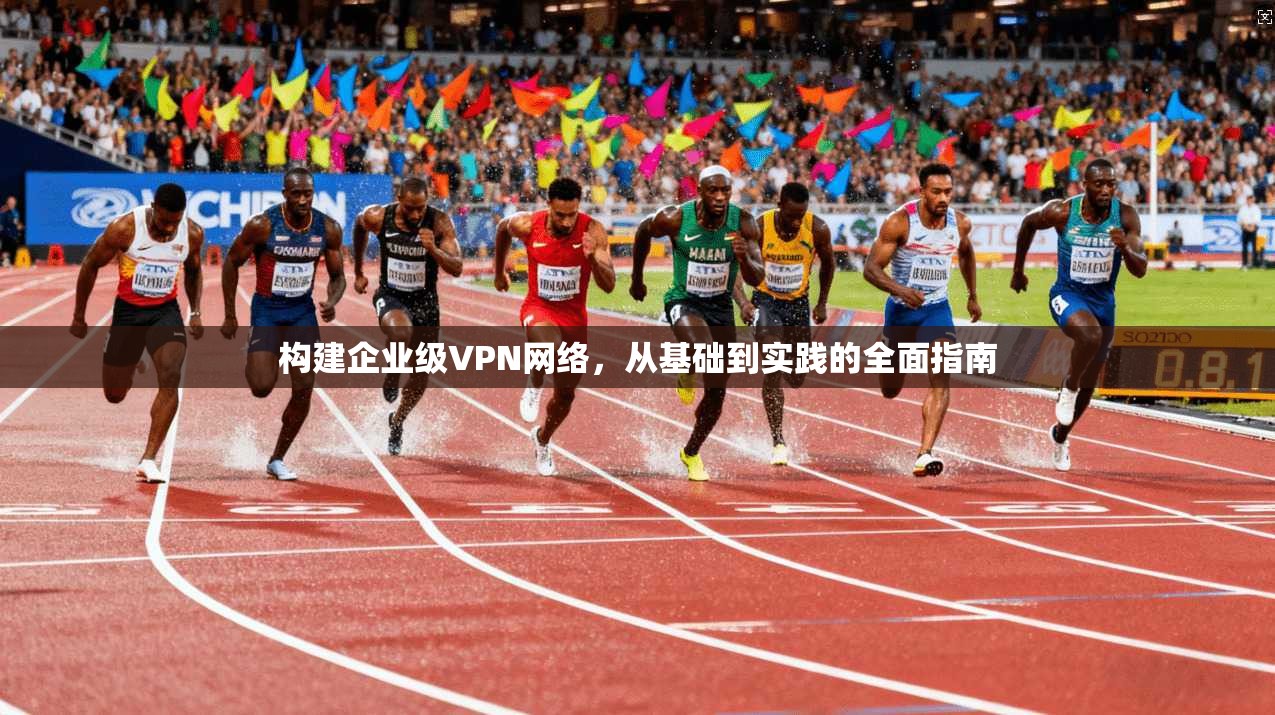 构建企业级VPN网络，从基础到实践的全面指南