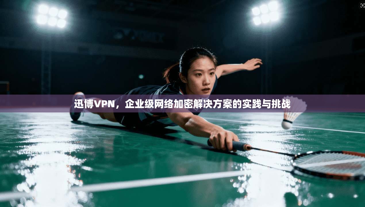 迅博VPN，企业级网络加密解决方案的实践与挑战