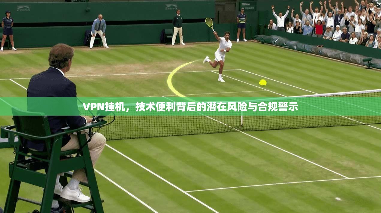 VPN挂机，技术便利背后的潜在风险与合规警示