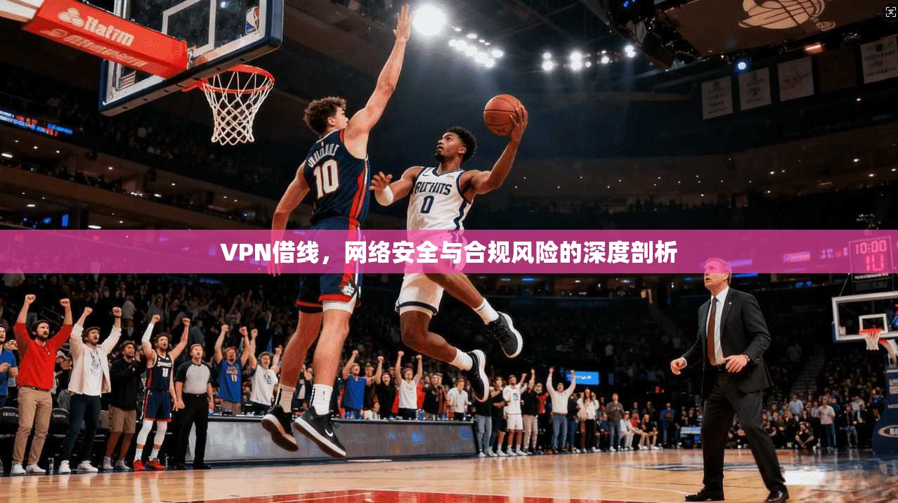 VPN借线，网络安全与合规风险的深度剖析
