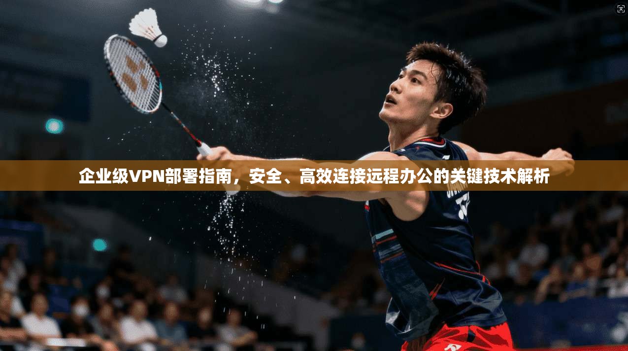 企业级VPN部署指南，安全、高效连接远程办公的关键技术解析