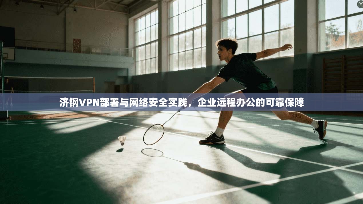 济钢VPN部署与网络安全实践，企业远程办公的可靠保障