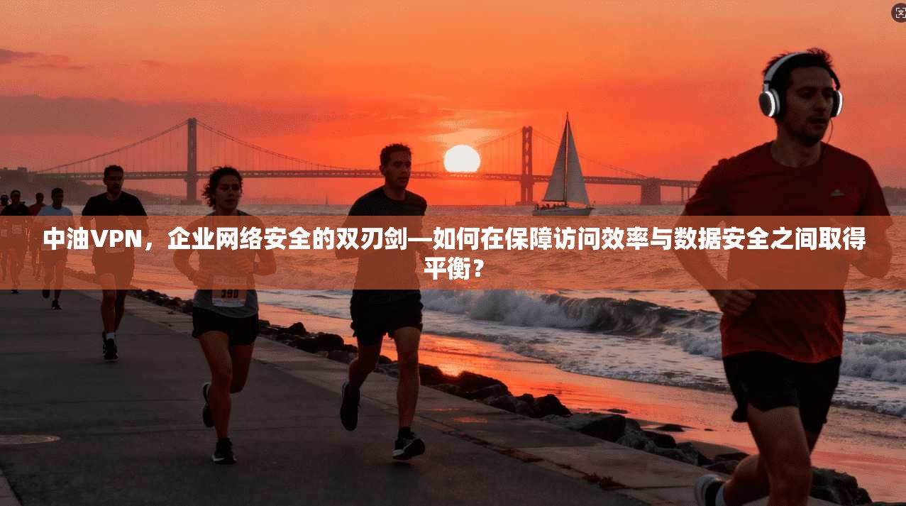 中油VPN，企业网络安全的双刃剑—如何在保障访问效率与数据安全之间取得平衡？
