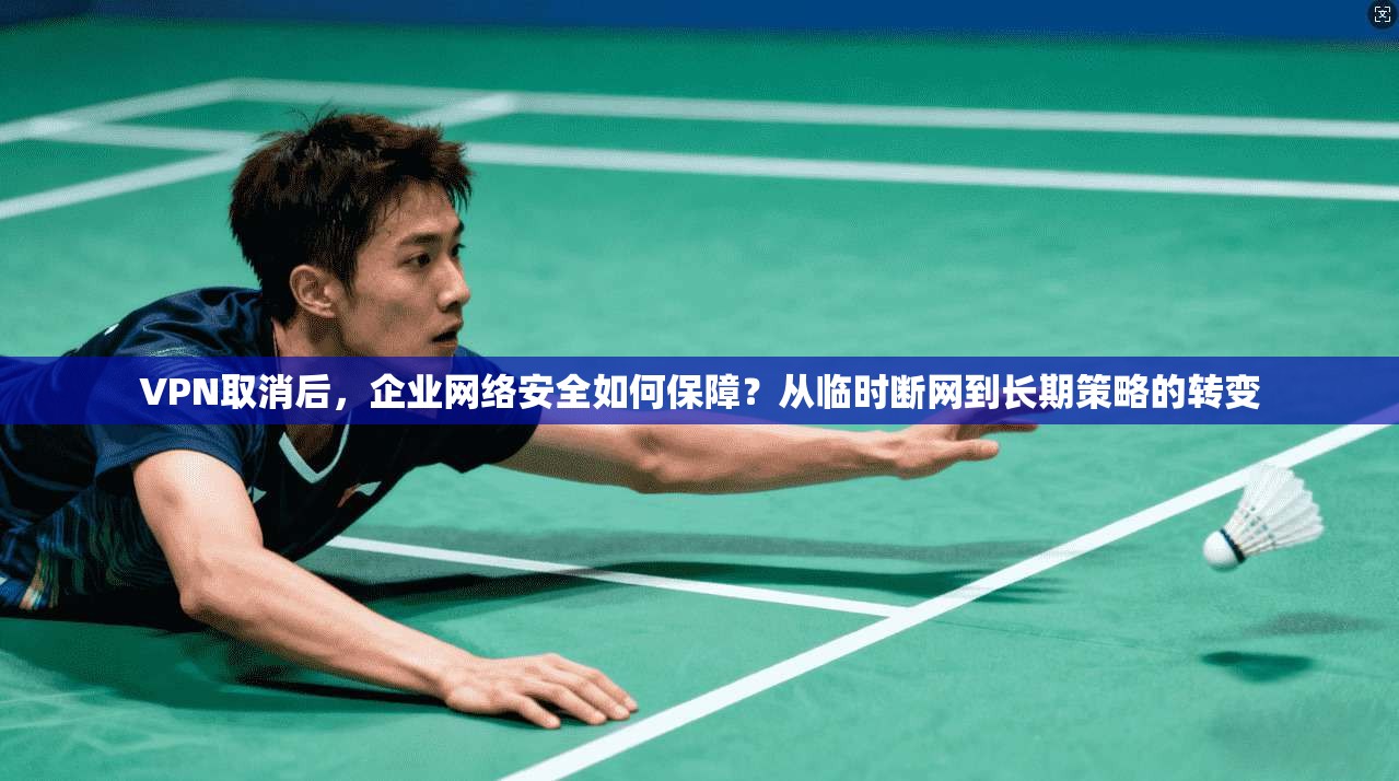 VPN取消后，企业网络安全如何保障？从临时断网到长期策略的转变
