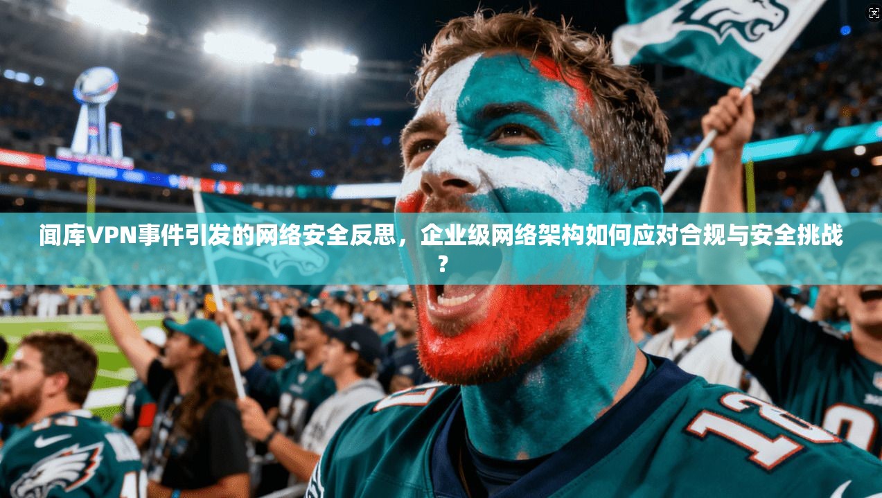 闻库VPN事件引发的网络安全反思，企业级网络架构如何应对合规与安全挑战？