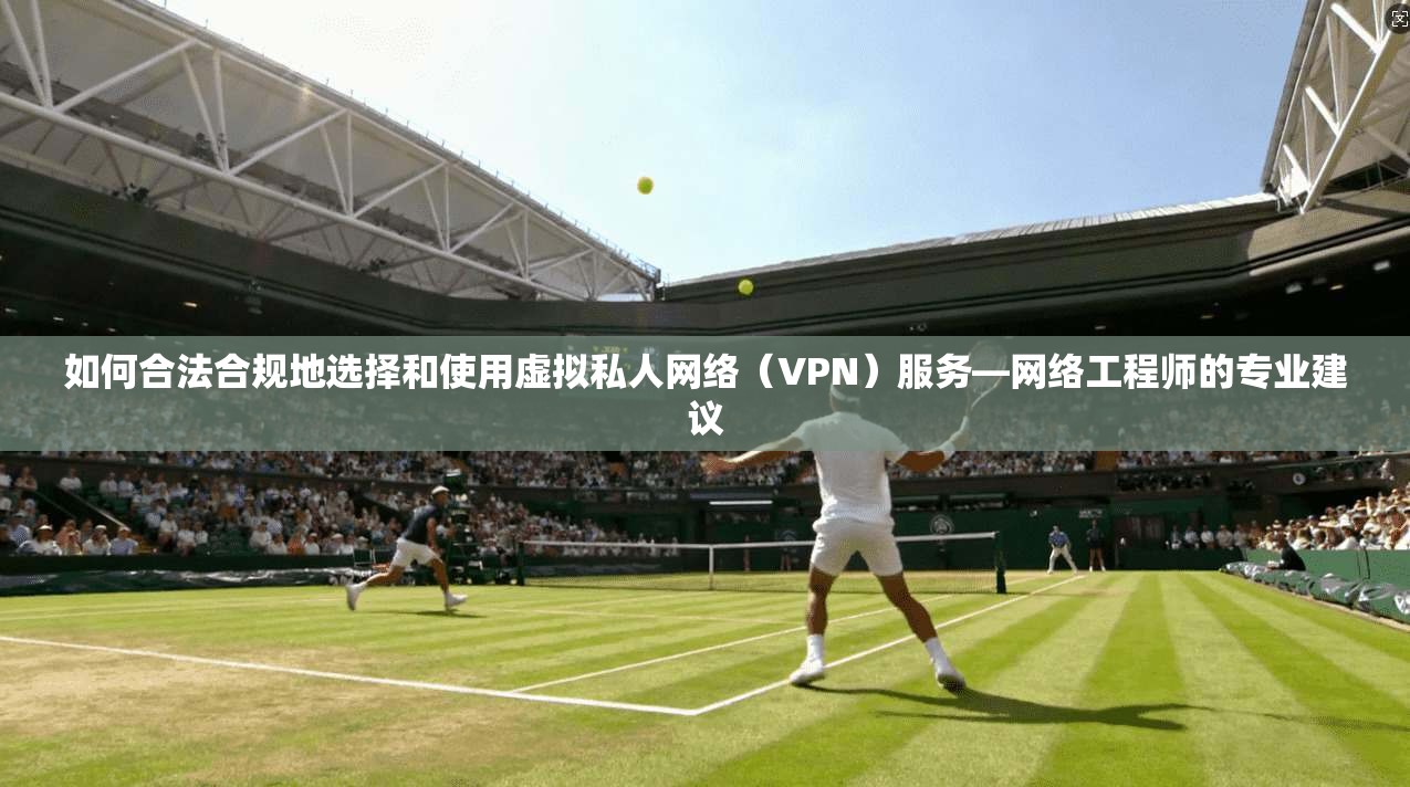 如何合法合规地选择和使用虚拟私人网络（VPN）服务—网络工程师的专业建议