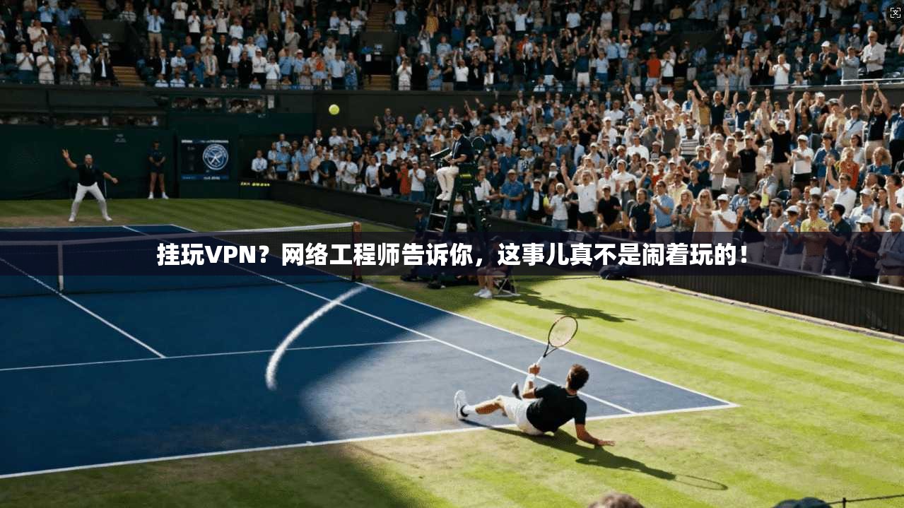 挂玩VPN？网络工程师告诉你，这事儿真不是闹着玩的！
