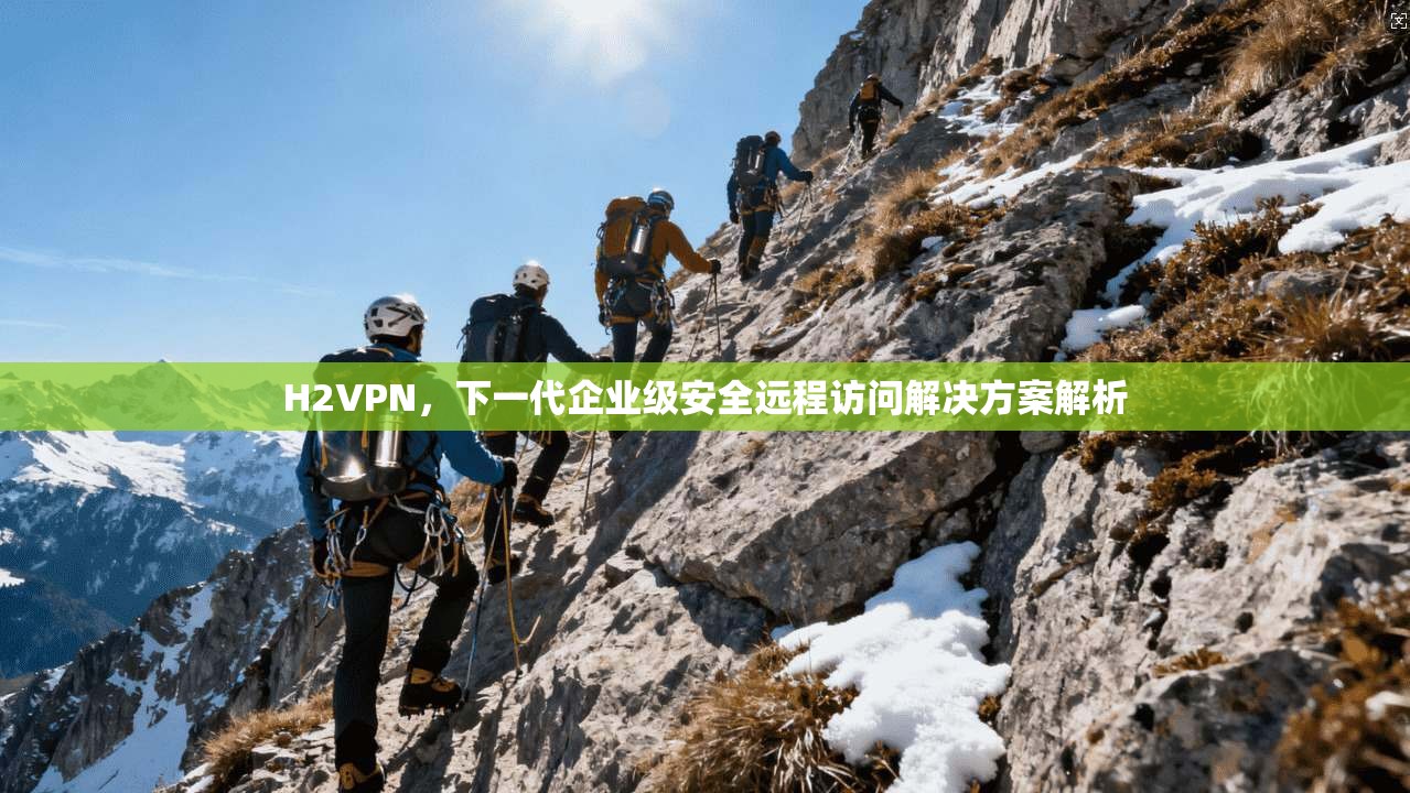 H2VPN，下一代企业级安全远程访问解决方案解析