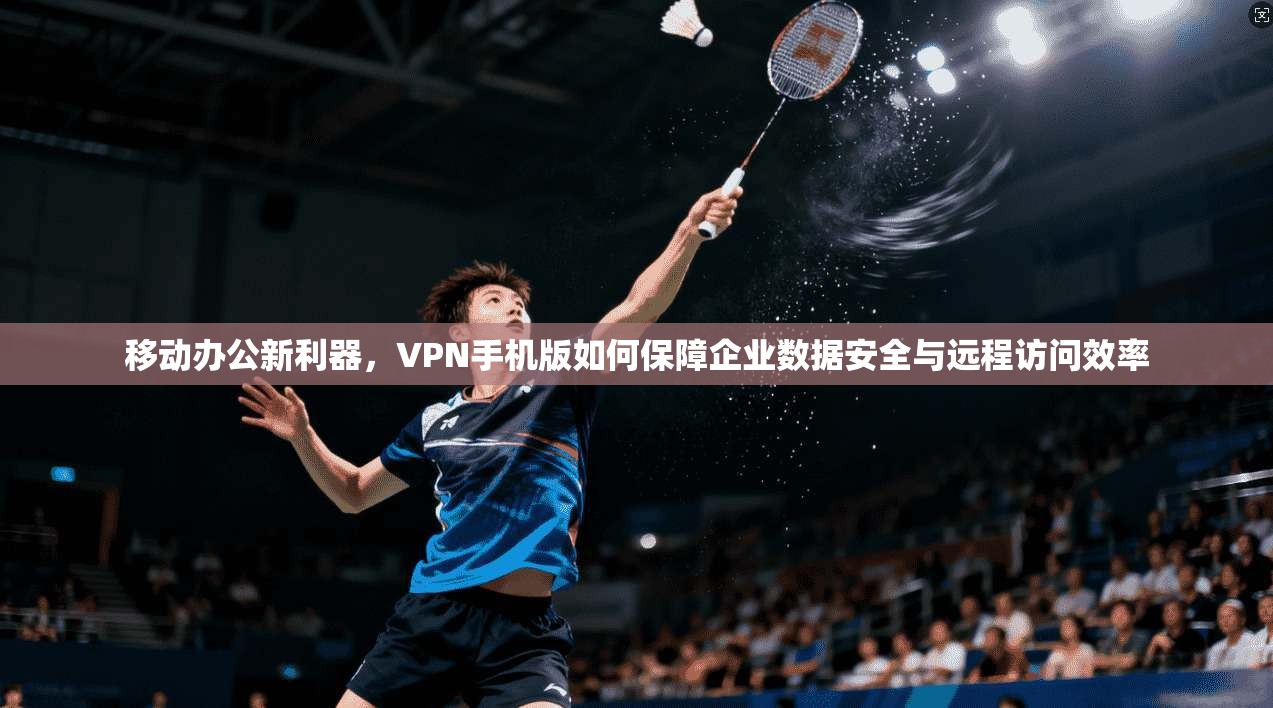 移动办公新利器，VPN手机版如何保障企业数据安全与远程访问效率