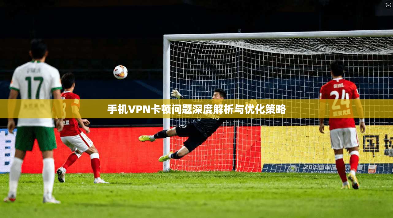 手机VPN卡顿问题深度解析与优化策略