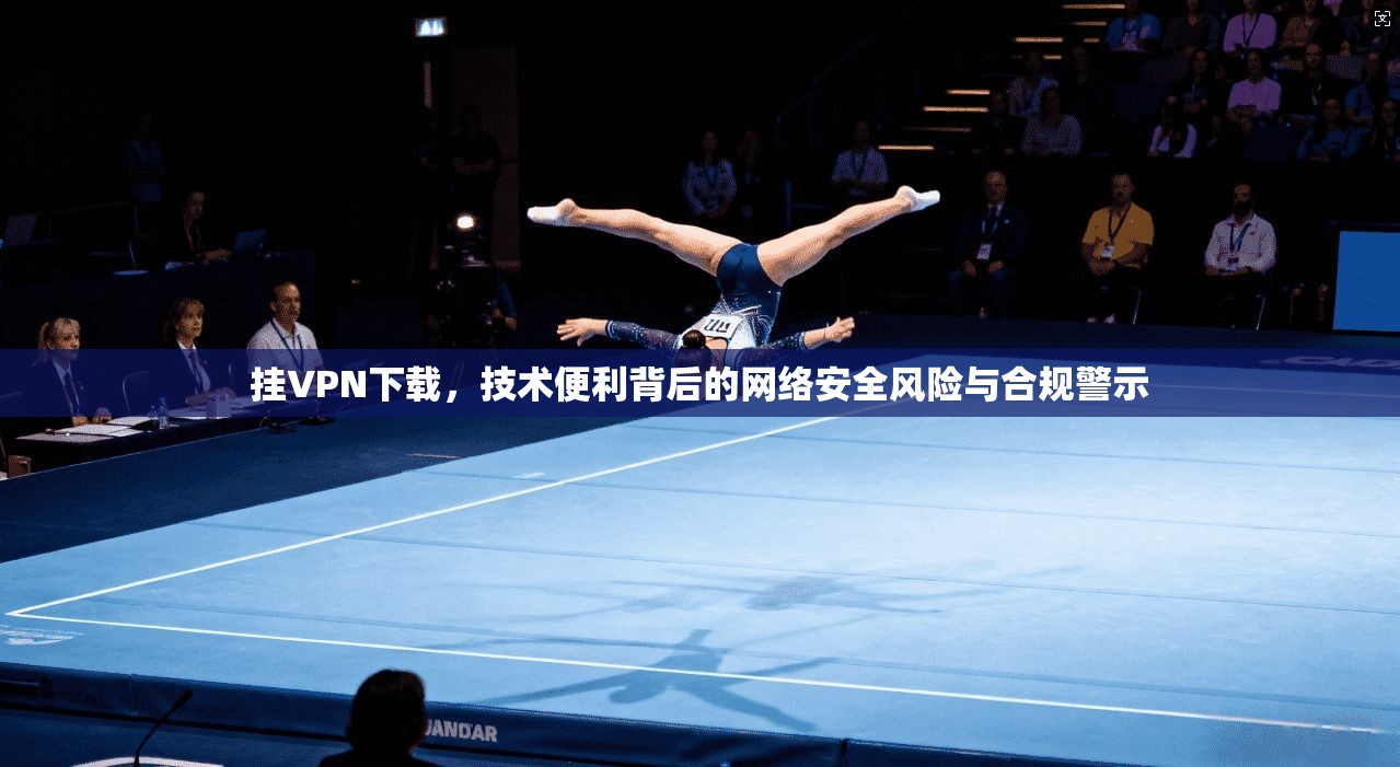 挂VPN下载，技术便利背后的网络安全风险与合规警示