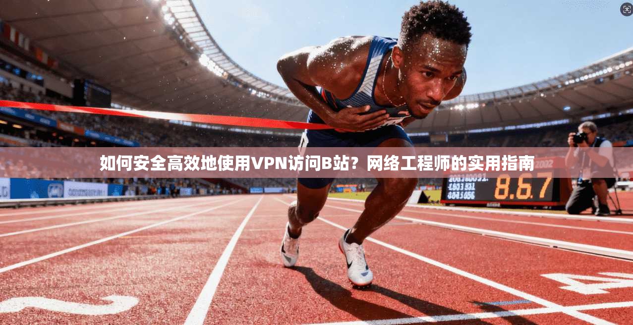 如何安全高效地使用VPN访问B站？网络工程师的实用指南