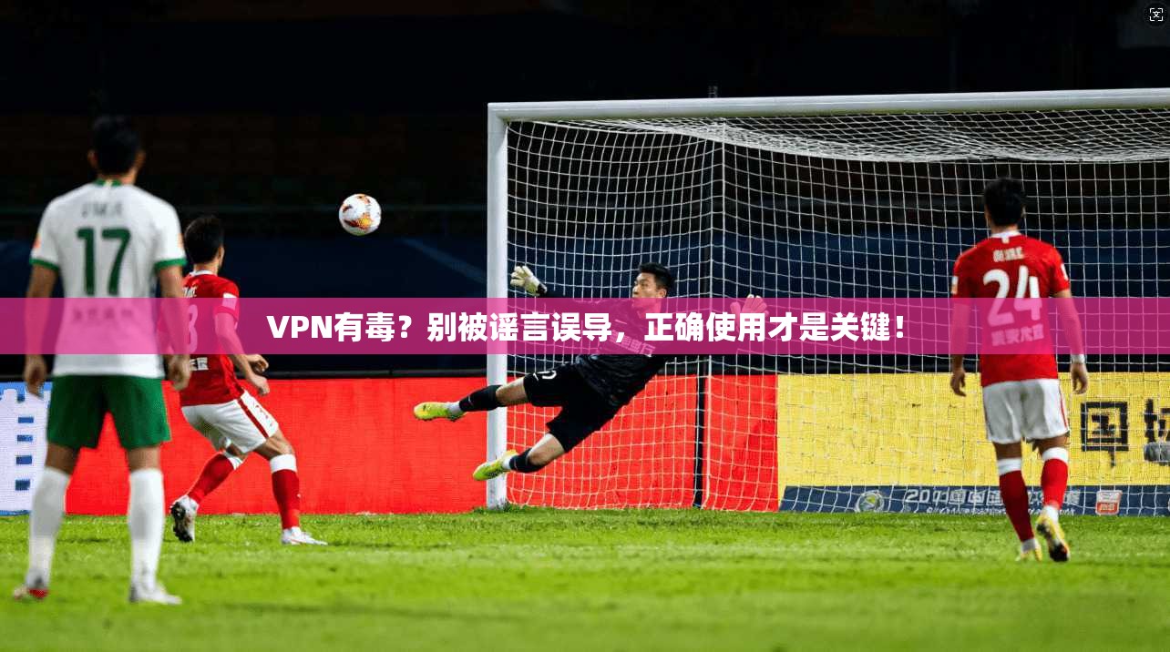 VPN有毒？别被谣言误导，正确使用才是关键！