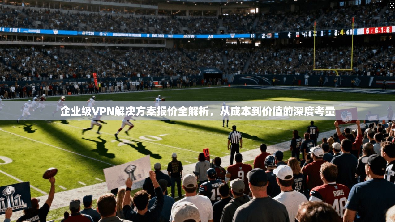 企业级VPN解决方案报价全解析，从成本到价值的深度考量