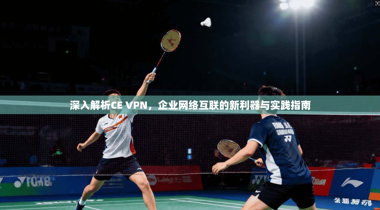 深入解析CE VPN，企业网络互联的新利器与实践指南