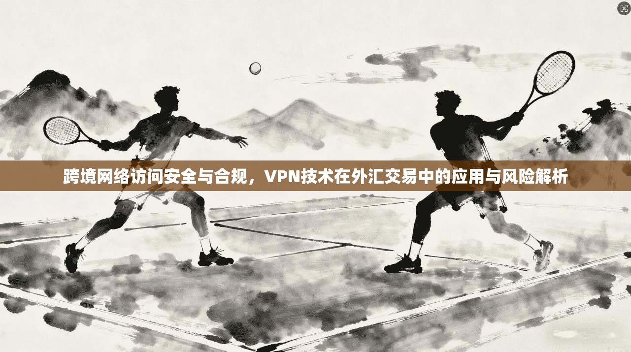 跨境网络访问安全与合规，VPN技术在外汇交易中的应用与风险解析