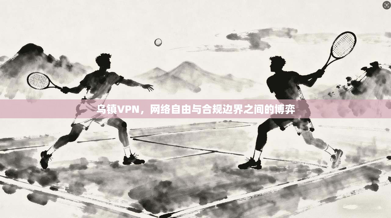 乌镇VPN，网络自由与合规边界之间的博弈