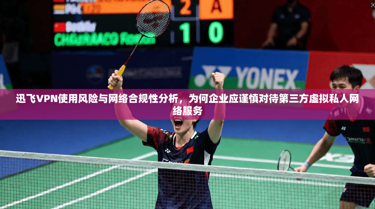 迅飞VPN使用风险与网络合规性分析，为何企业应谨慎对待第三方虚拟私人网络服务