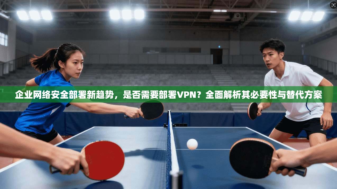企业网络安全部署新趋势，是否需要部署VPN？全面解析其必要性与替代方案