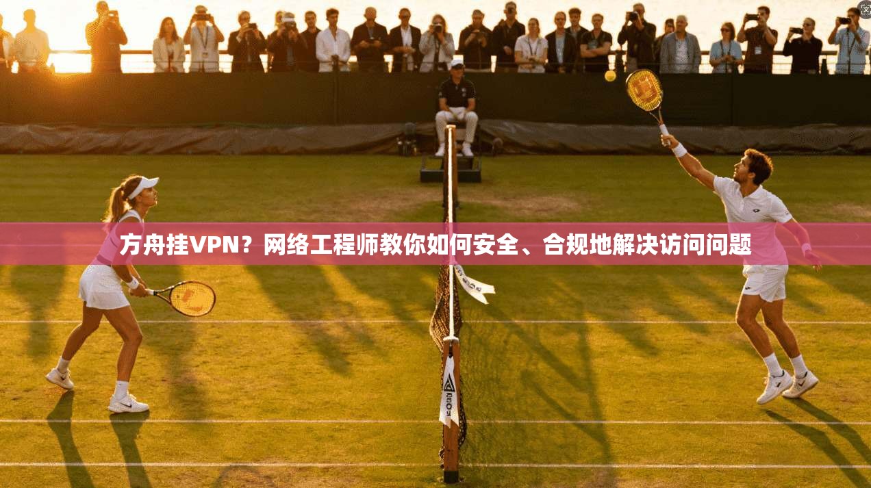 方舟挂VPN？网络工程师教你如何安全、合规地解决访问问题