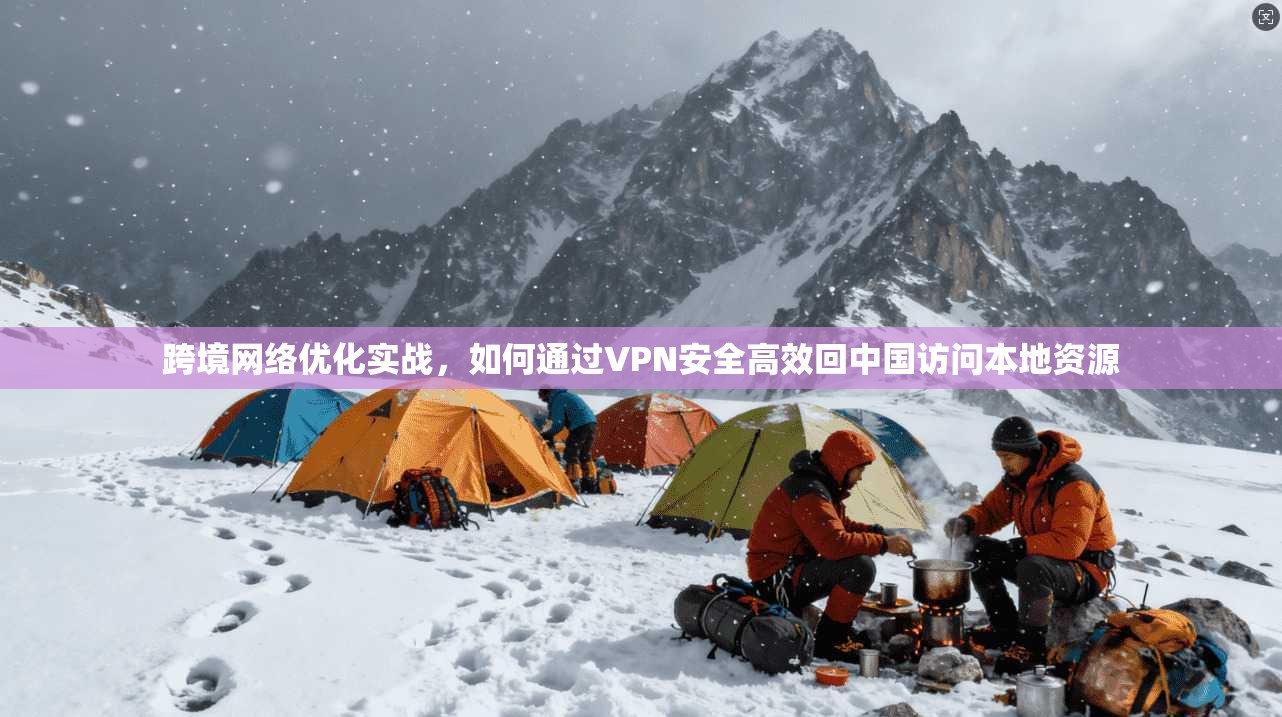 跨境网络优化实战，如何通过VPN安全高效回中国访问本地资源