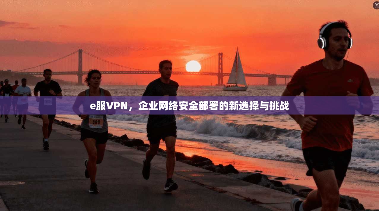 e服VPN，企业网络安全部署的新选择与挑战