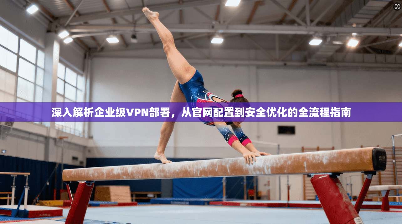 深入解析企业级VPN部署，从官网配置到安全优化的全流程指南